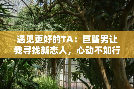 遇见更好的TA：巨蟹男让我寻找新恋人，心动不如行动！