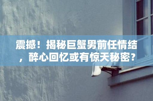 震撼！揭秘巨蟹男前任情结，醉心回忆或有惊天秘密？！