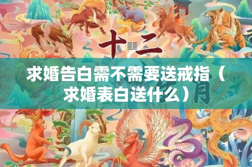 求婚告白需不需要送戒指（求婚表白送什么）