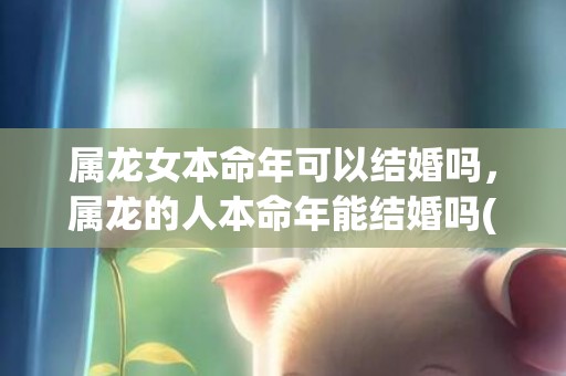 属龙女本命年可以结婚吗，属龙的人本命年能结婚吗(属龙女本命年结婚好不好)