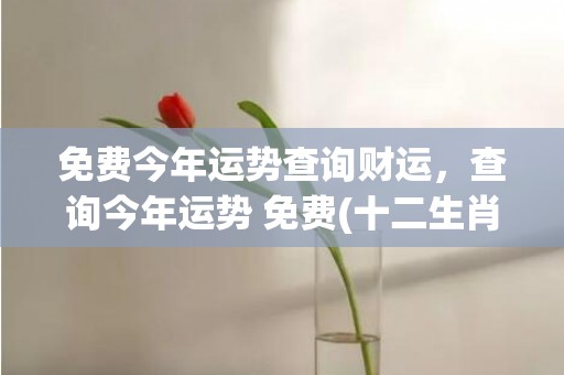 免费今年运势查询财运，查询今年运势 免费(十二生肖今年的运势查询)