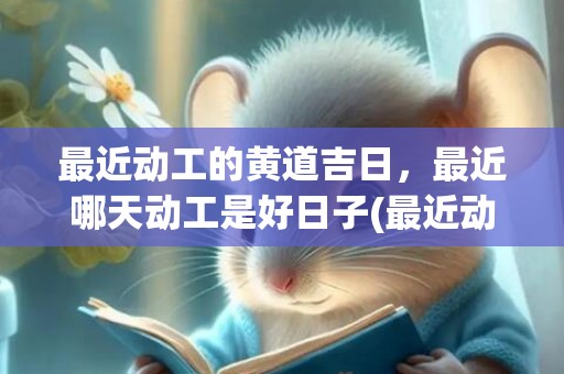 最近动工的黄道吉日，最近哪天动工是好日子(最近动工黄道吉日)