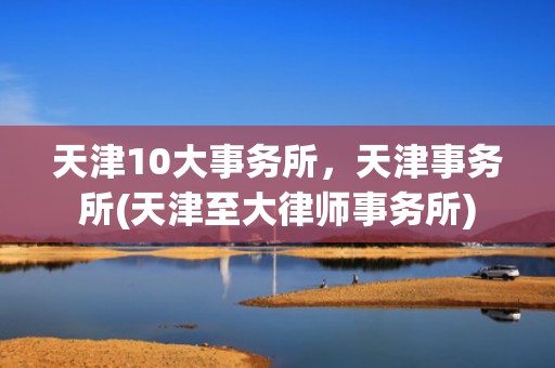 天津10大事务所，天津事务所(天津至大律师事务所)