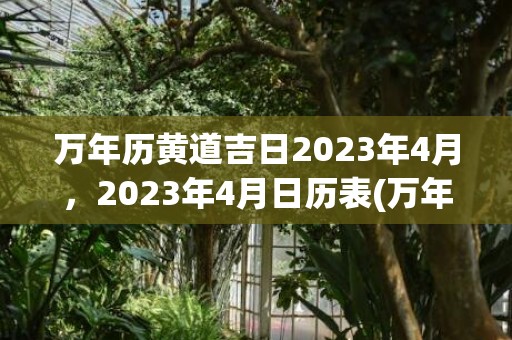 万年历黄道吉日2023年4月，2023年4月日历表(万年历黄道吉日2023年7月份查询)