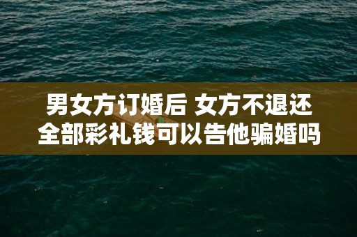 男女方订婚后 女方不退还全部彩礼钱可以告他骗婚吗（订婚彩礼钱退婚法律上能要回来不）
