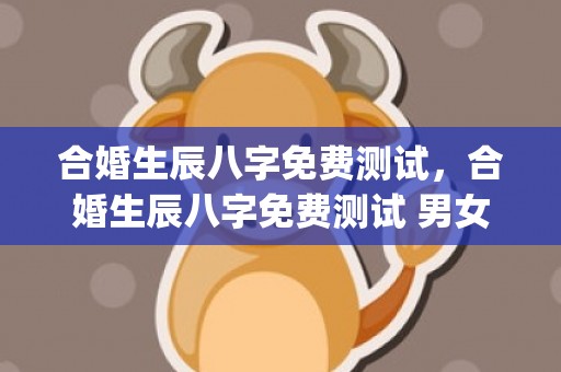 合婚生辰八字免费测试，合婚生辰八字免费测试 男女(合婚生辰八字免费测试)
