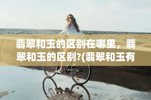 翡翠和玉的区别在哪里，翡翠和玉的区别?(翡翠和玉有什么区别概念是什么)