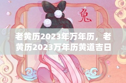 老黄历2023年万年历，老黄历2023万年历黄道吉日查询911查询(老黄历2023年6月黄道吉日查询)