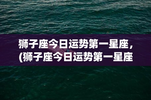 狮子座今日运势第一星座，(狮子座今日运势第一星座网2023)