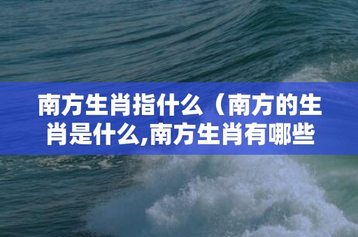 南方生肖指什么（南方的生肖是什么,南方生肖有哪些南方生肖是哪几个?）