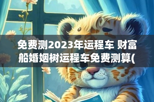 免费测2023年运程车 财富船婚姻树运程车免费测算(免费测2023年感情运势)