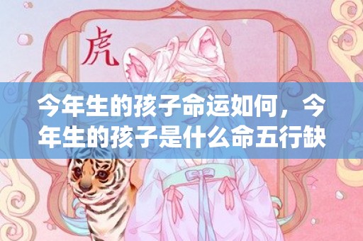 今年生的孩子命运如何，今年生的孩子是什么命五行缺什么(今年生的孩子命运如何)