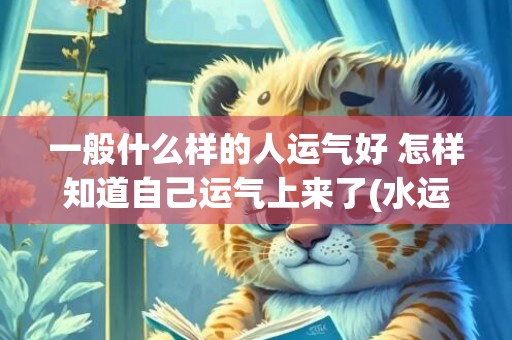 一般什么样的人运气好 怎样知道自己运气上来了(水运一般运什么)
