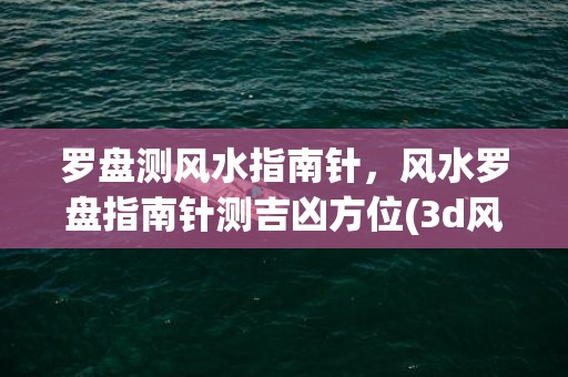 罗盘测风水指南针，风水罗盘指南针测吉凶方位(3d风水指南针罗盘手机版下载安装)