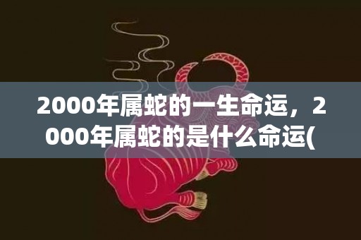 2000年属蛇的一生命运，2000年属蛇的是什么命运(2000年属蛇的最佳婚配)