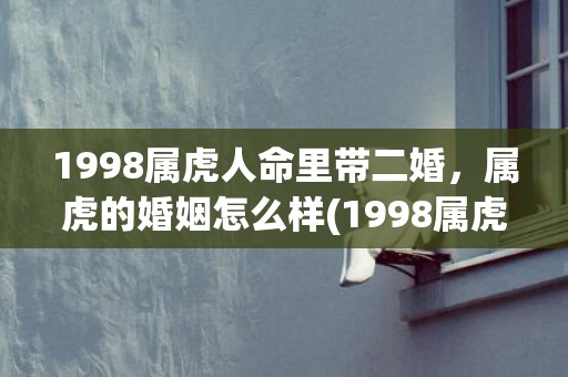 1998属虎人命里带二婚，属虎的婚姻怎么样(1998属虎人命里带二婚女)