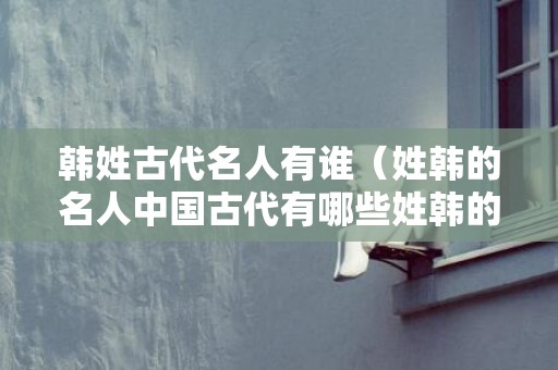 韩姓古代名人有谁（姓韩的名人中国古代有哪些姓韩的名人）