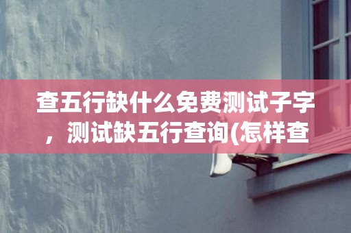 查五行缺什么免费测试子字，测试缺五行查询(怎样查五行缺什么免费)
