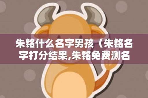 朱铭什么名字男孩（朱铭名字打分结果,朱铭免费测名字打分,朱铭周易免费测名字...）