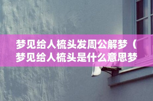梦见给人梳头发周公解梦（梦见给人梳头是什么意思梦见自己给别人梳头是什么意思_卦...）
