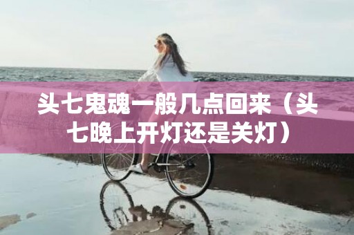 头七鬼魂一般几点回来（头七晚上开灯还是关灯）