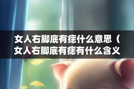女人右脚底有痣什么意思（女人右脚底有痣有什么含义女人右脚底有痣的人代表什么_卦...）