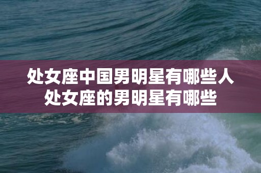 处女座中国男明星有哪些人处女座的男明星有哪些