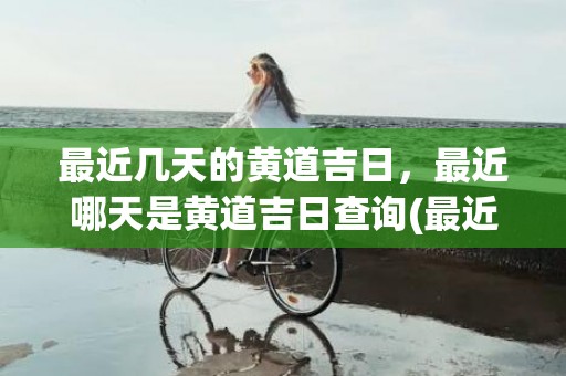 最近几天的黄道吉日，最近哪天是黄道吉日查询(最近几天的黄道吉日适合搬家)