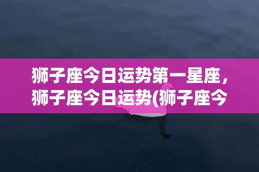 狮子座今日运势第一星座，狮子座今日运势(狮子座今日运势第一星座今日运势)