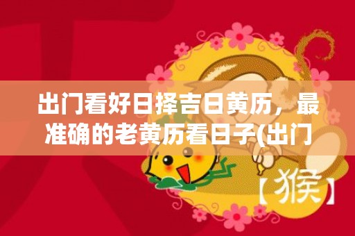 出门看好日择吉日黄历，最准确的老黄历看日子(出门看好日择吉日黄历2023年农历5月16好吗)