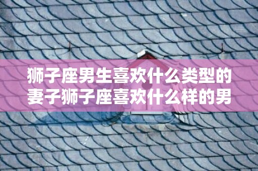 狮子座男生喜欢什么类型的妻子狮子座喜欢什么样的男人