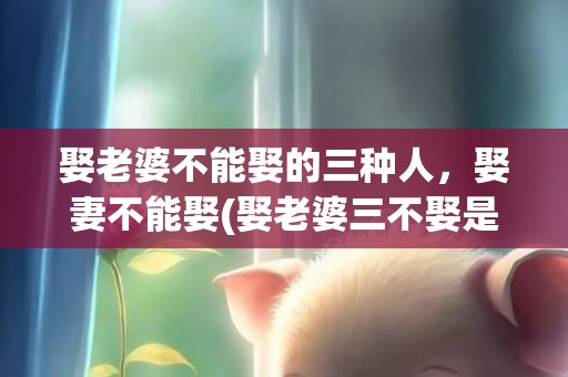 娶老婆不能娶的三种人，娶妻不能娶(娶老婆三不娶是哪三个)