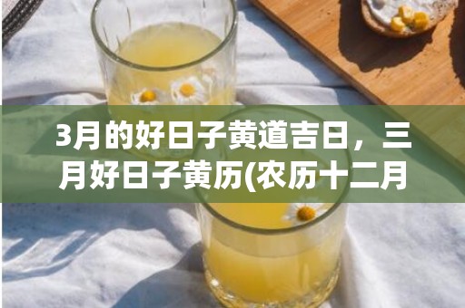 3月的好日子黄道吉日，三月好日子黄历(农历十二月黄道好日子)