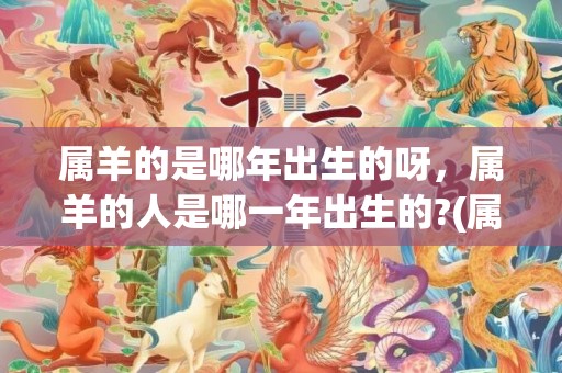 属羊的是哪年出生的呀，属羊的人是哪一年出生的?(属羊的是哪年出生的人呢)