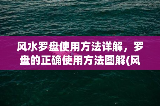 风水罗盘使用方法详解，罗盘的正确使用方法图解(风水罗盘使用方法入门)