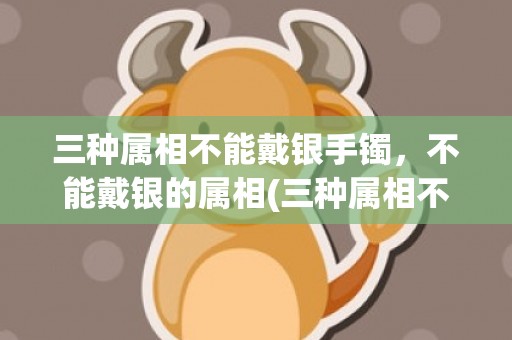 三种属相不能戴银手镯，不能戴银的属相(三种属相不能戴金)