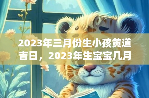 2023年三月份生小孩黄道吉日，2023年生宝宝几月份好(2023年三月份日历)