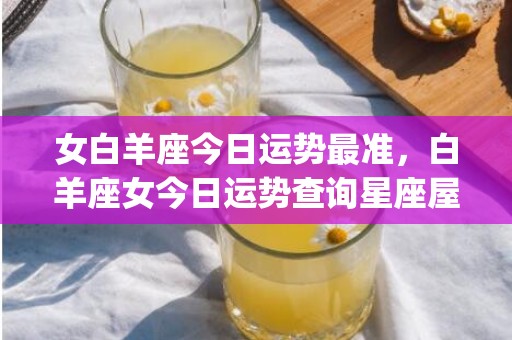女白羊座今日运势最准，白羊座女今日运势查询星座屋(女白羊座今日运势女)