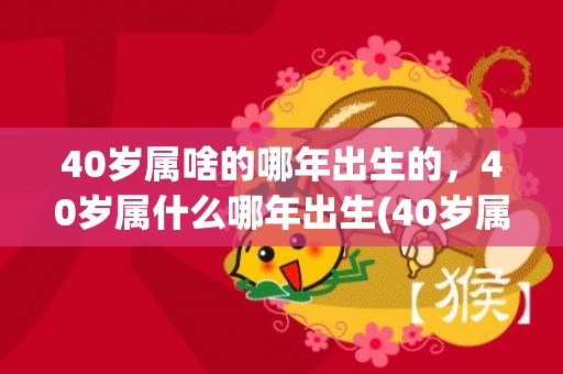 40岁属啥的哪年出生的，40岁属什么哪年出生(40岁属啥的哪年的)