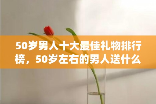 50岁男人十大最佳礼物排行榜，50岁左右的男人送什么礼物(50岁男人十大最佳礼物不贵又合适)
