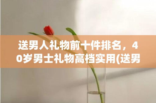 送男人礼物前十件排名，40岁男士礼物高档实用(送男人礼物前十件排名)