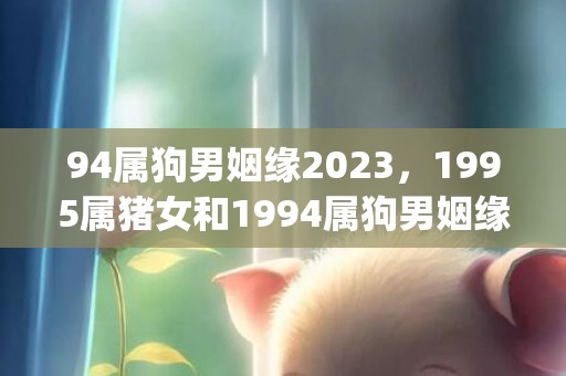 94属狗男姻缘2023，1995属猪女和1994属狗男姻缘(94年属狗的姻缘怎么样)