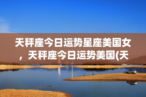 天秤座今日运势星座美国女，天秤座今日运势美国(天秤座今日运势星座)