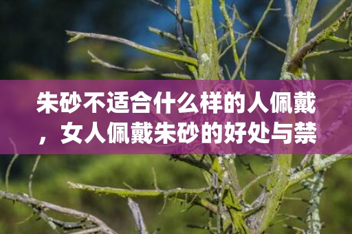 朱砂不适合什么样的人佩戴，女人佩戴朱砂的好处与禁忌(怎么判断朱砂)