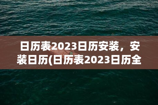 日历表2023日历安装，安装日历(日历表2023日历全年黄道吉日)