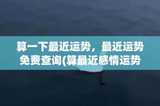 算一下最近运势，最近运势免费查询(算最近感情运势)