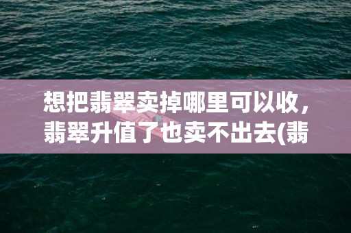 想把翡翠卖掉哪里可以收，翡翠升值了也卖不出去(翡翠手镯哪里可以卖掉)