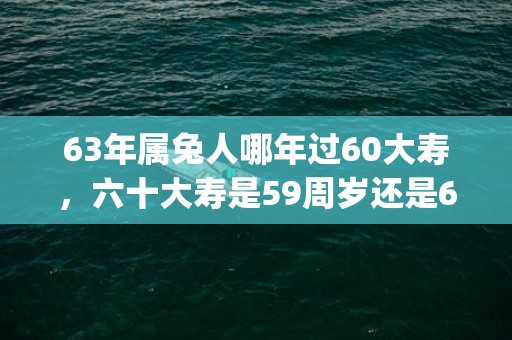 63年属兔人哪年过60大寿，六十大寿是59周岁还是60周岁(63年属兔人哪年吉星入命)