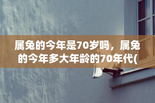 属兔的今年是70岁吗，属兔的今年多大年龄的70年代(属兔的今年是73岁吗女)