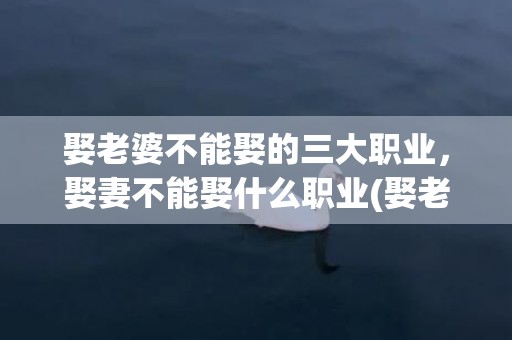 娶老婆不能娶的三大职业，娶妻不能娶什么职业(娶老婆不能娶的三种职业)